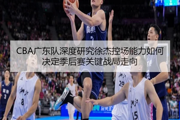 CBA广东队深度研究徐杰控场能力如何决定季后赛关键战局走向