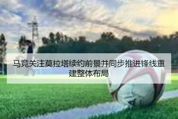 马竞关注莫拉塔续约前景并同步推进锋线重建整体布局