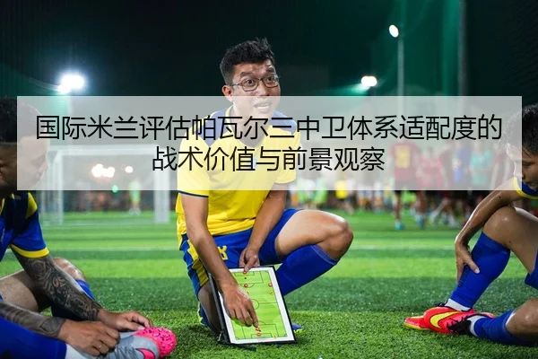 国际米兰评估帕瓦尔三中卫体系适配度的战术价值与前景观察